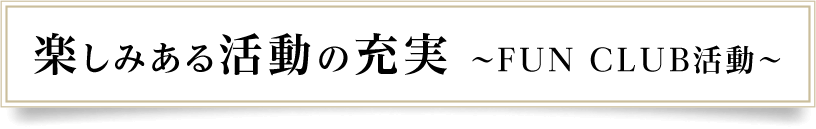 楽しみある活動の充実～FUN CLUB活動～