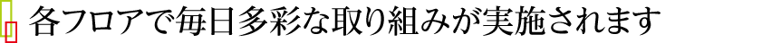 各フロアで毎日多彩な取り組みが実施されます