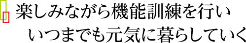 楽しみながら機能訓練を行い、いつまでも元気に暮らしていく