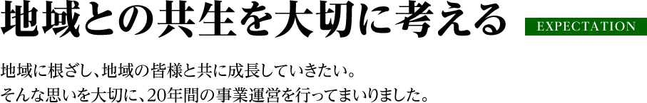 地域との共生を大切に考える 地域に根ざし、地域の皆様と共に成長していきたい。そんな思いを大切に、20年間の事業運営を行ってまいりました。