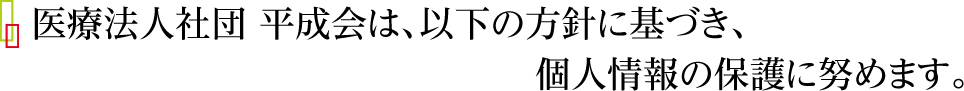 医療法人社団 平成会は、以下の方針に基づき、個人情報の保護に努めます。