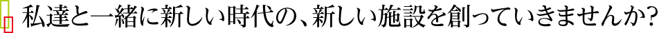 私達と一緒に新しい時代の、新しい施設を創っていきませんか？